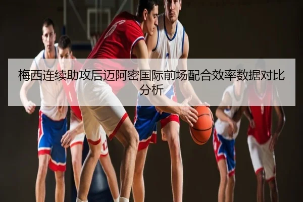 梅西连续助攻后迈阿密国际前场配合效率数据对比分析