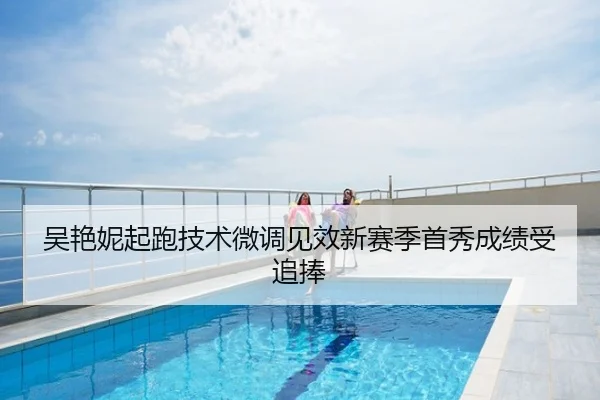 吴艳妮起跑技术微调见效新赛季首秀成绩受追捧